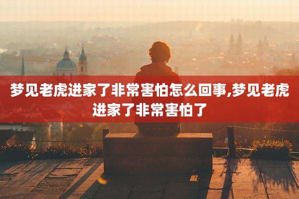 梦见老虎进家了非常害怕怎么回事,梦见老虎进家了非常害怕了