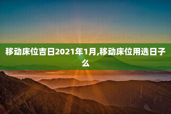 移动床位吉日2021年1月,移动床位用选日子么
