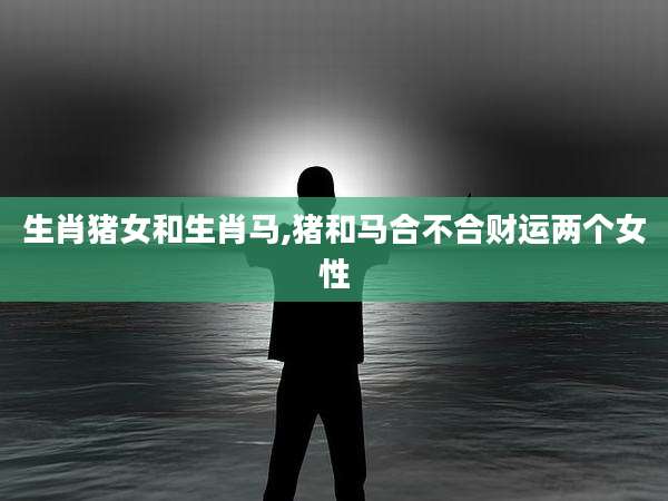 生肖猪女和生肖马,猪和马合不合财运两个女性