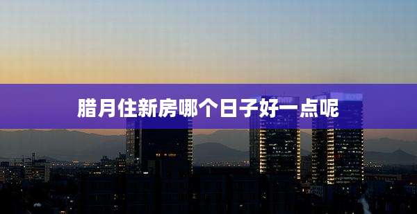 腊月住新房哪个日子好一点呢