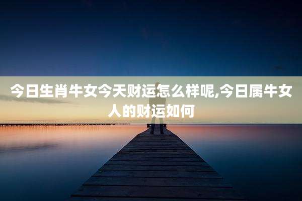 今日生肖牛女今天财运怎么样呢,今日属牛女人的财运如何