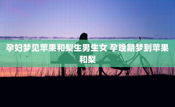 孕妇梦见苹果和梨生男生女 孕晚期梦到苹果和梨