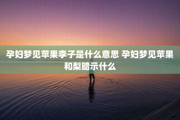 孕妇梦见苹果李子是什么意思 孕妇梦见苹果和梨暗示什么
