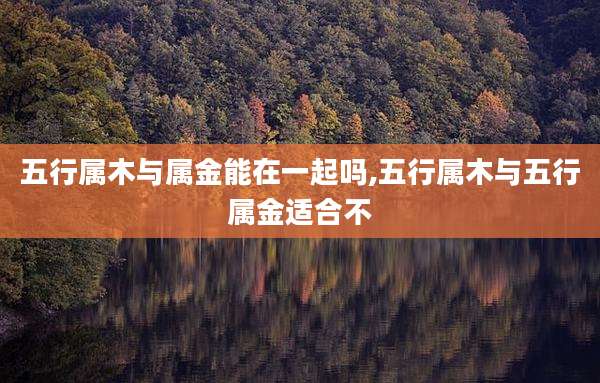 五行属木与属金能在一起吗,五行属木与五行属金适合不