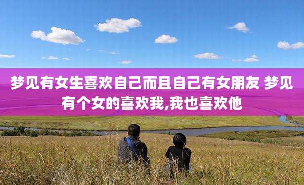 梦见有女生喜欢自己而且自己有女朋友 梦见有个女的喜欢我,我也喜欢他