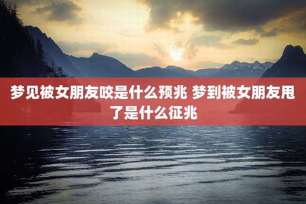 梦见被女朋友咬是什么预兆 梦到被女朋友甩了是什么征兆
