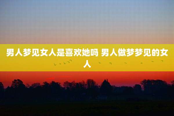 男人梦见女人是喜欢她吗 男人做梦梦见的女人