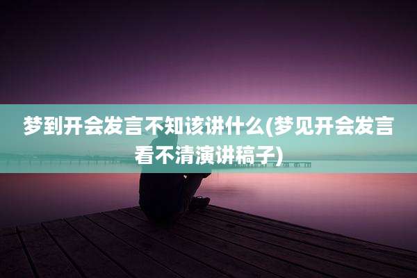 梦到开会发言不知该讲什么(梦见开会发言看不清演讲稿子)