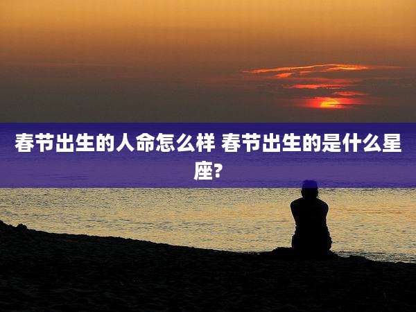 春节出生的人命怎么样 春节出生的是什么星座?