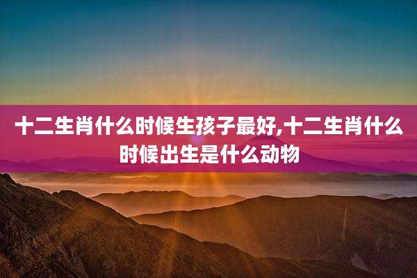 十二生肖什么时候生孩子最好,十二生肖什么时候出生是什么动物