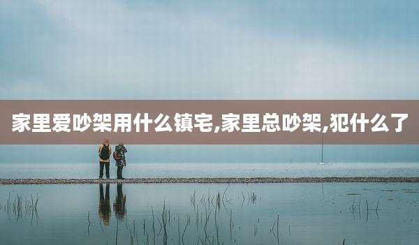 家里爱吵架用什么镇宅,家里总吵架,犯什么了