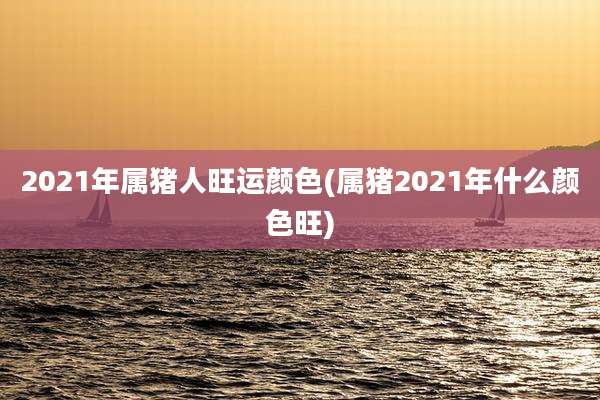2021年属猪人旺运颜色(属猪2021年什么颜色旺)