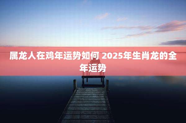 属龙人在鸡年运势如何 2025年生肖龙的全年运势