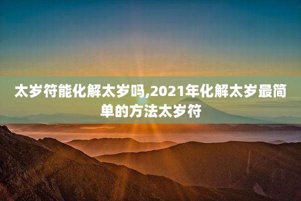太岁符能化解太岁吗,2021年化解太岁最简单的方法太岁符