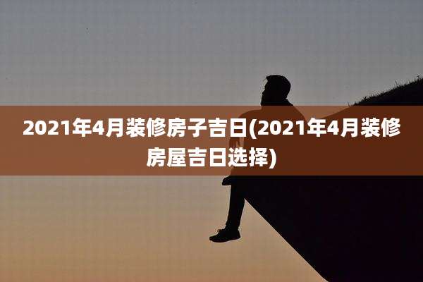 2021年4月装修房子吉日(2021年4月装修房屋吉日选择)