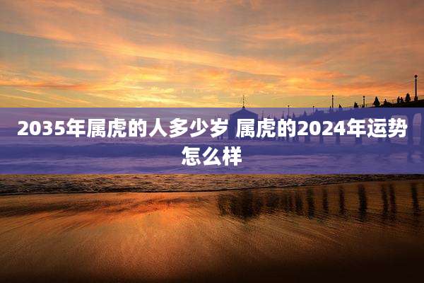 2035年属虎的人多少岁 属虎的2024年运势怎么样