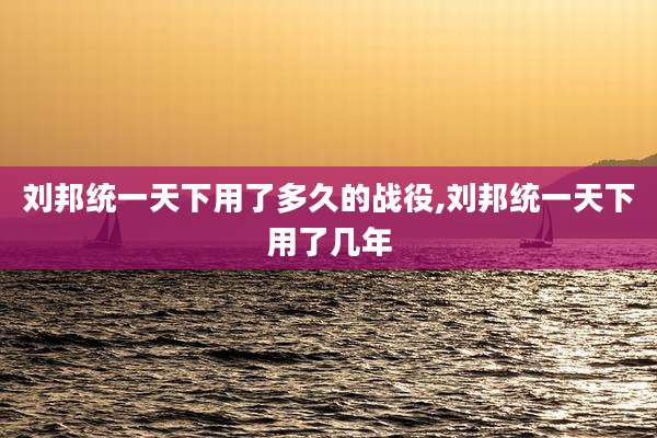 刘邦统一天下用了多久的战役,刘邦统一天下用了几年