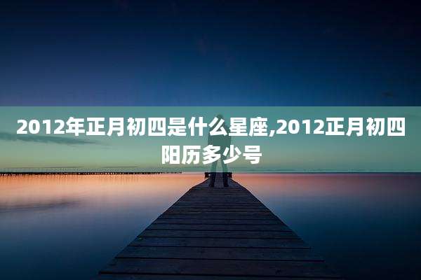 2012年正月初四是什么星座,2012正月初四阳历多少号