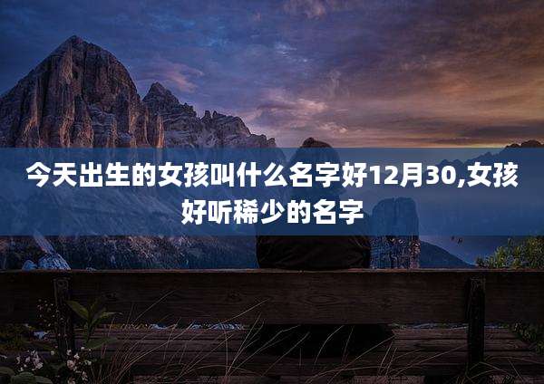 今天出生的女孩叫什么名字好12月30,女孩好听稀少的名字