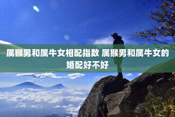 属猴男和属牛女相配指数 属猴男和属牛女的婚配好不好