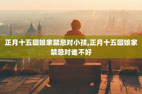正月十五回娘家禁忌对小孩,正月十五回娘家禁忌对谁不好