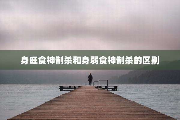 身旺食神制杀和身弱食神制杀的区别