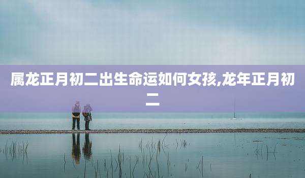 属龙正月初二出生命运如何女孩,龙年正月初二