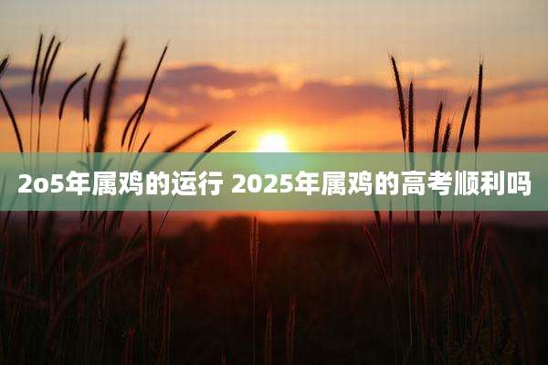2o5年属鸡的运行 2025年属鸡的高考顺利吗