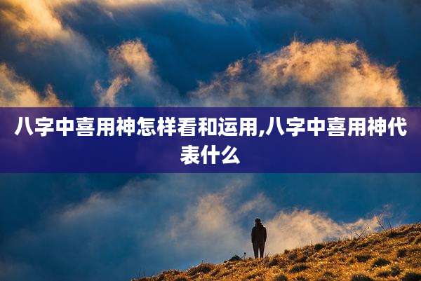 八字中喜用神怎样看和运用,八字中喜用神代表什么
