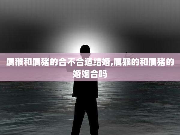 属猴和属猪的合不合适结婚,属猴的和属猪的婚姻合吗