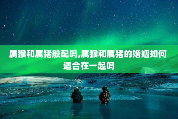 属猴和属猪般配吗,属猴和属猪的婚姻如何 适合在一起吗