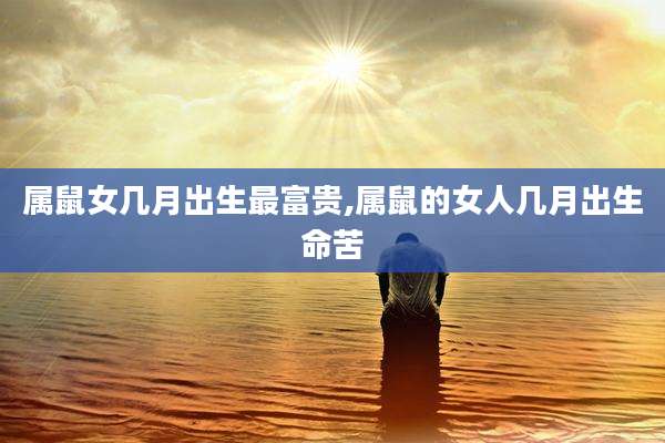 属鼠女几月出生最富贵,属鼠的女人几月出生命苦