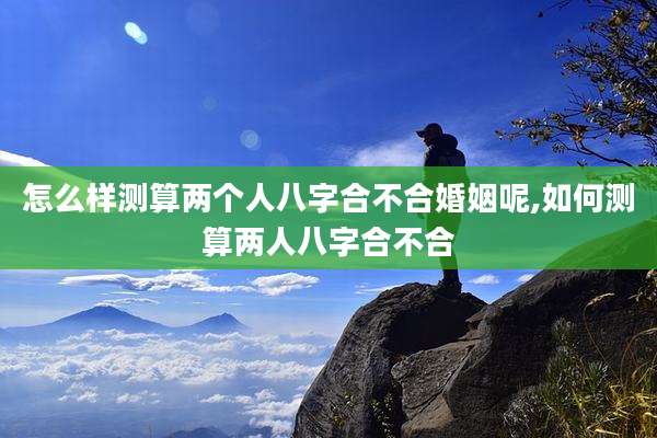 怎么样测算两个人八字合不合婚姻呢,如何测算两人八字合不合