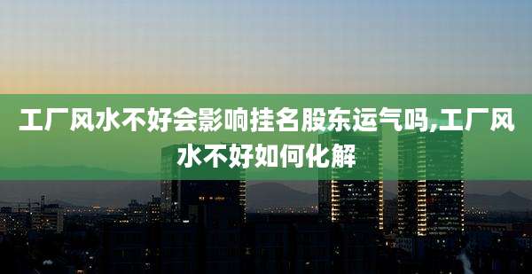 工厂风水不好会影响挂名股东运气吗,工厂风水不好如何化解