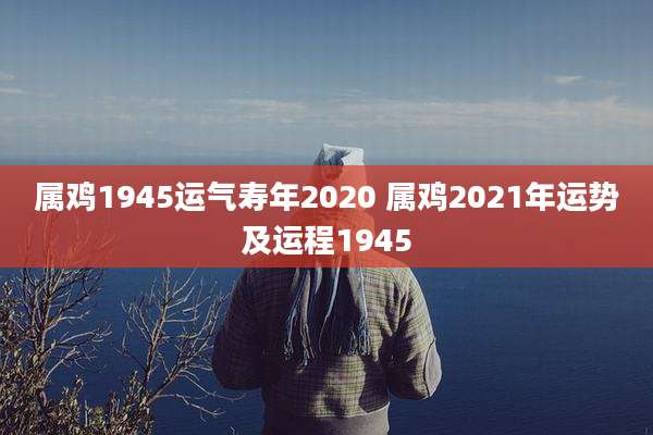 属鸡1945运气寿年2020 属鸡2021年运势及运程1945