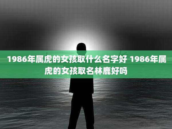 1986年属虎的女孩取什么名字好 1986年属虎的女孩取名林鹿好吗