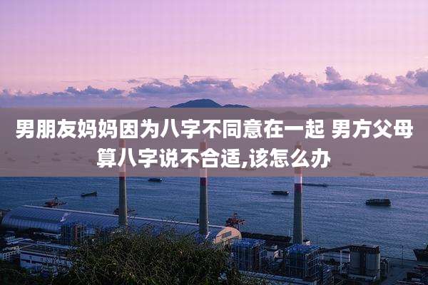 男朋友妈妈因为八字不同意在一起 男方父母算八字说不合适,该怎么办