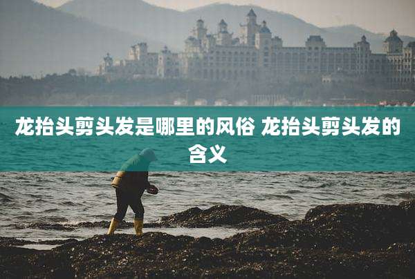 龙抬头剪头发是哪里的风俗 龙抬头剪头发的含义