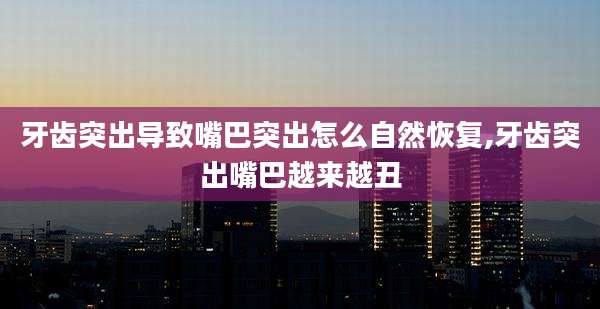 牙齿突出导致嘴巴突出怎么自然恢复,牙齿突出嘴巴越来越丑
