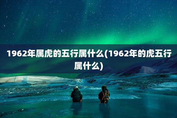 1962年属虎的五行属什么(1962年的虎五行属什么)