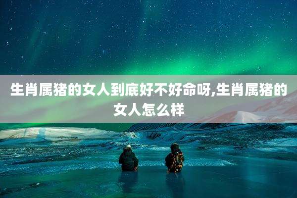生肖属猪的女人到底好不好命呀,生肖属猪的女人怎么样