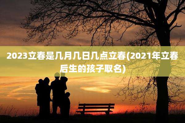 2023立春是几月几日几点立春(2021年立春后生的孩子取名)