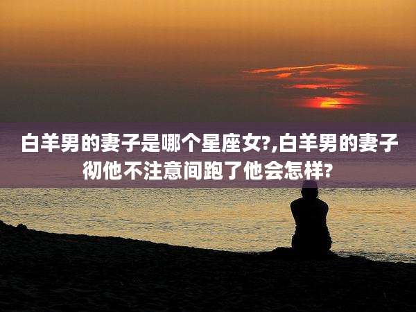 白羊男的妻子是哪个星座女?,白羊男的妻子彻他不注意间跑了他会怎样?