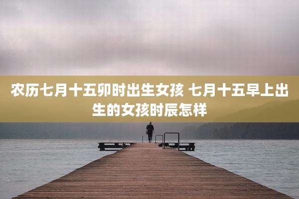 农历七月十五卯时出生女孩 七月十五早上出生的女孩时辰怎样