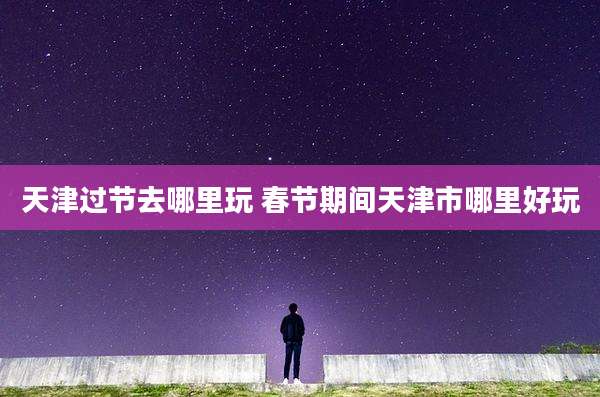 天津过节去哪里玩 春节期间天津市哪里好玩