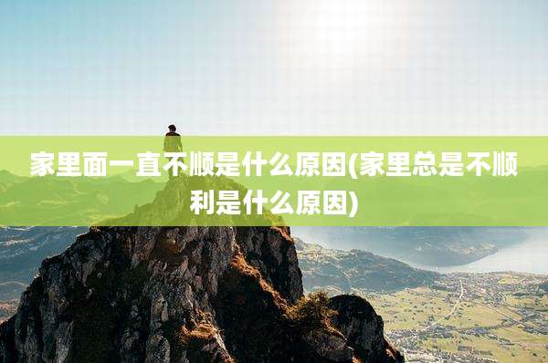 家里面一直不顺是什么原因(家里总是不顺利是什么原因)