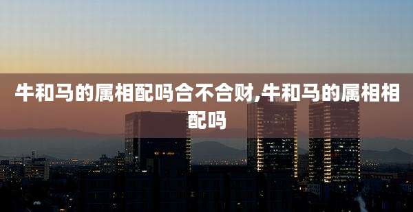 牛和马的属相配吗合不合财,牛和马的属相相配吗