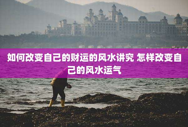 如何改变自己的财运的风水讲究 怎样改变自己的风水运气