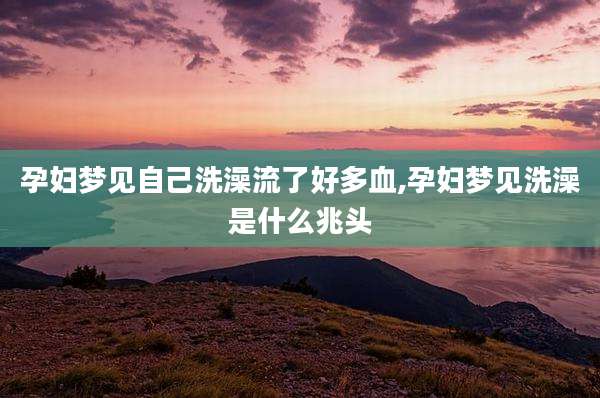孕妇梦见自己洗澡流了好多血,孕妇梦见洗澡是什么兆头
