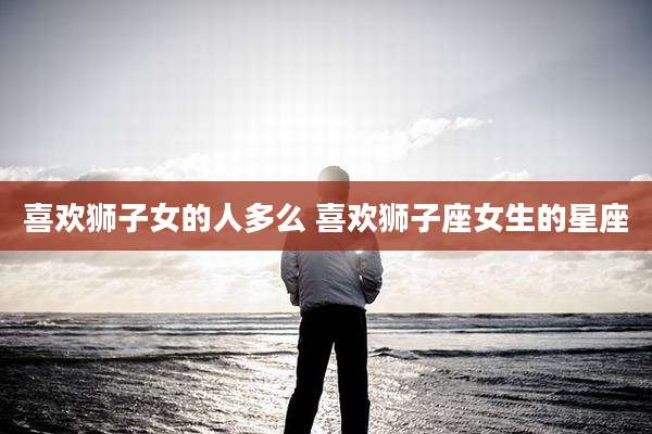 喜欢狮子女的人多么 喜欢狮子座女生的星座